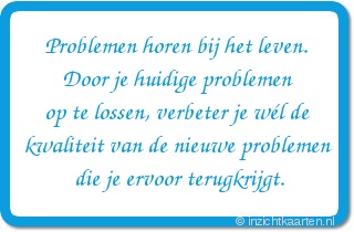Problemen horen bij het leven.
Door je huidige problemen
op te lossen, verbeter je wél de
kwaliteit van de nieuwe problemen
die je ervoor terugkrijgt.
